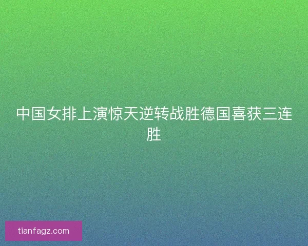 中国女排上演惊天逆转战胜德国喜获三连胜