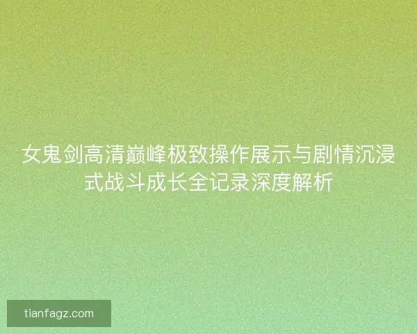 女鬼剑高清巅峰极致操作展示与剧情沉浸式战斗成长全记录深度解析