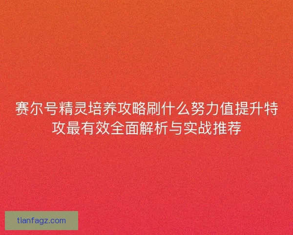 赛尔号精灵培养攻略刷什么努力值提升特攻最有效全面解析与实战推荐