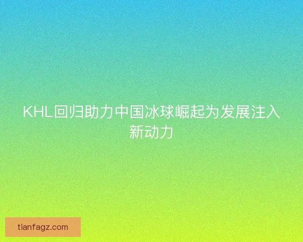 KHL回归助力中国冰球崛起为发展注入新动力