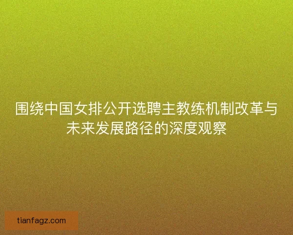 围绕中国女排公开选聘主教练机制改革与未来发展路径的深度观察