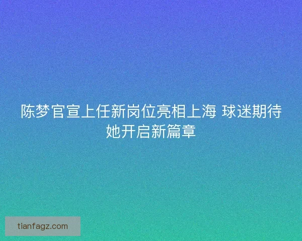 陈梦官宣上任新岗位亮相上海 球迷期待她开启新篇章