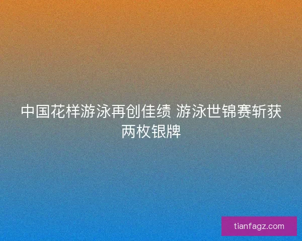 中国花样游泳再创佳绩 游泳世锦赛斩获两枚银牌