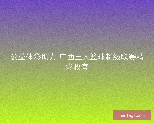 公益体彩助力 广西三人篮球超级联赛精彩收官